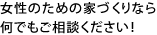 女性のための家づくりなら何でもご相談ください！