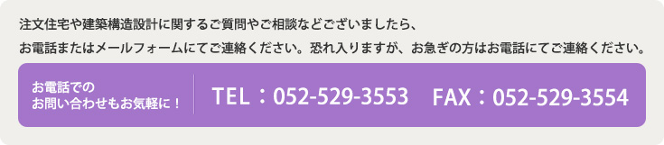 注文住宅や建築構造設計に関するご質問やご相談などございましたら、お電話またはメールフォームにてご連絡ください。恐れ入りますが、お急ぎの方はお電話にてご連絡ください。 お電話でのお問い合わせもお気軽に！ TEL:052-529-3553. FAX:052-529-3554